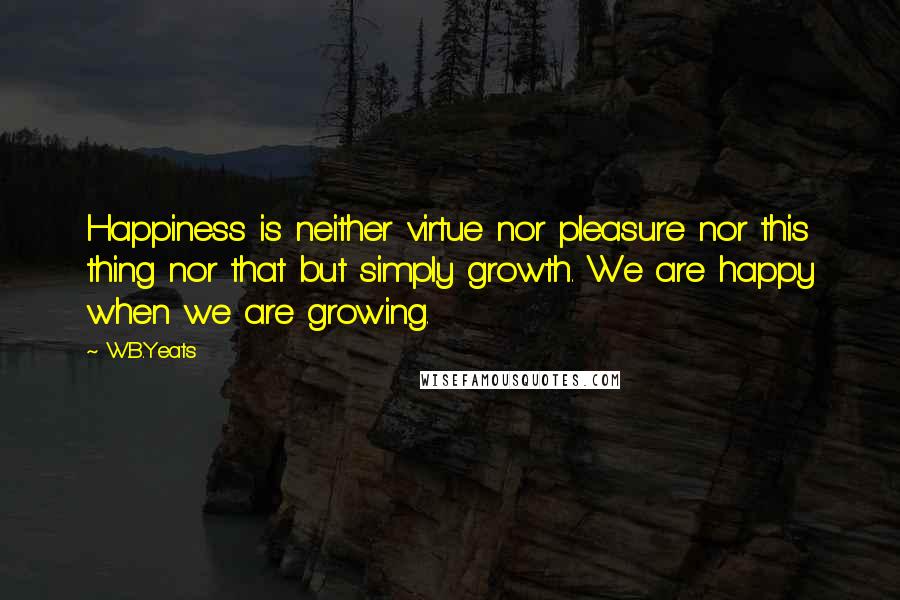 W.B.Yeats Quotes: Happiness is neither virtue nor pleasure nor this thing nor that but simply growth. We are happy when we are growing.