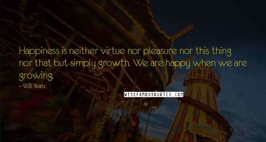 W.B.Yeats Quotes: Happiness is neither virtue nor pleasure nor this thing nor that but simply growth. We are happy when we are growing.