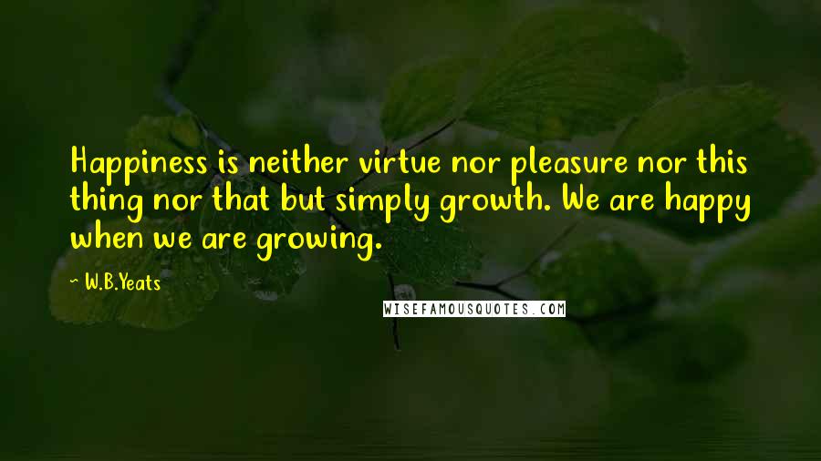 W.B.Yeats Quotes: Happiness is neither virtue nor pleasure nor this thing nor that but simply growth. We are happy when we are growing.