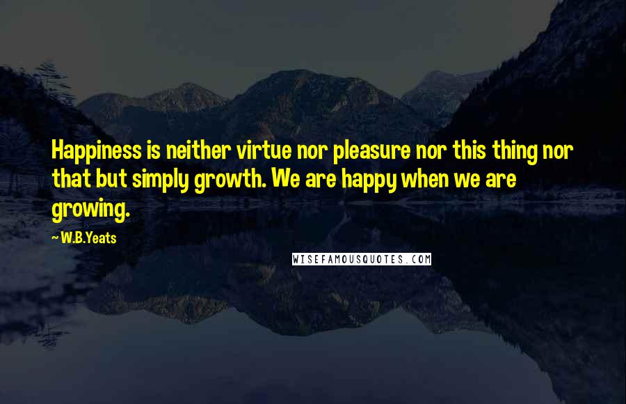 W.B.Yeats Quotes: Happiness is neither virtue nor pleasure nor this thing nor that but simply growth. We are happy when we are growing.