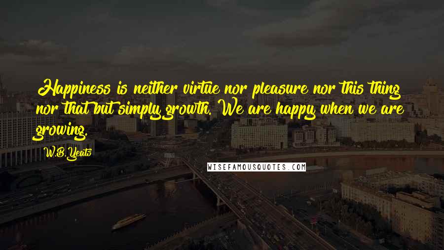 W.B.Yeats Quotes: Happiness is neither virtue nor pleasure nor this thing nor that but simply growth. We are happy when we are growing.