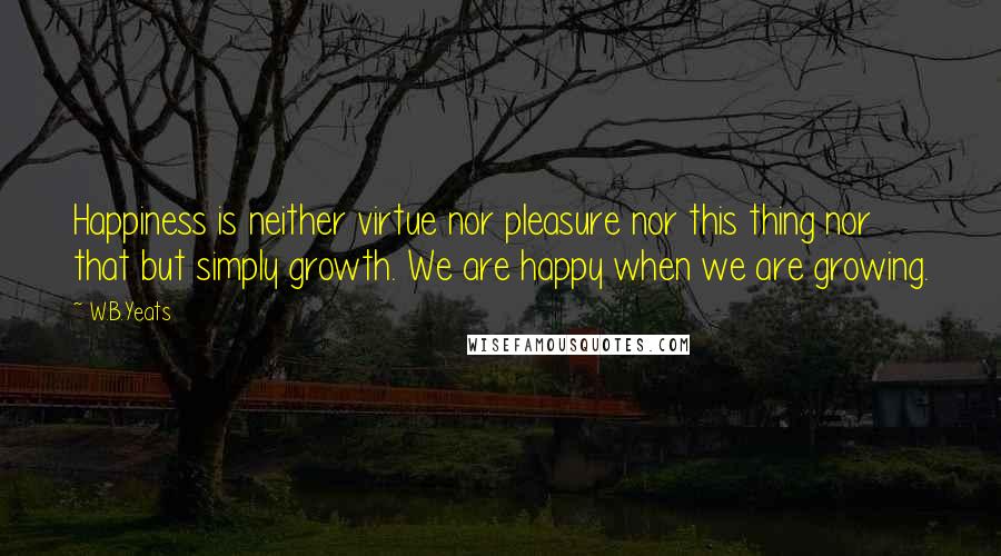 W.B.Yeats Quotes: Happiness is neither virtue nor pleasure nor this thing nor that but simply growth. We are happy when we are growing.