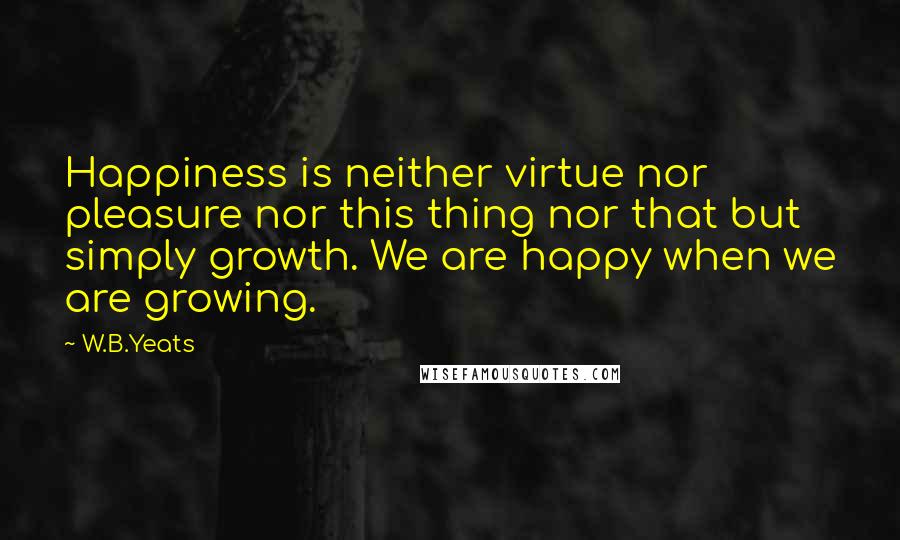 W.B.Yeats Quotes: Happiness is neither virtue nor pleasure nor this thing nor that but simply growth. We are happy when we are growing.