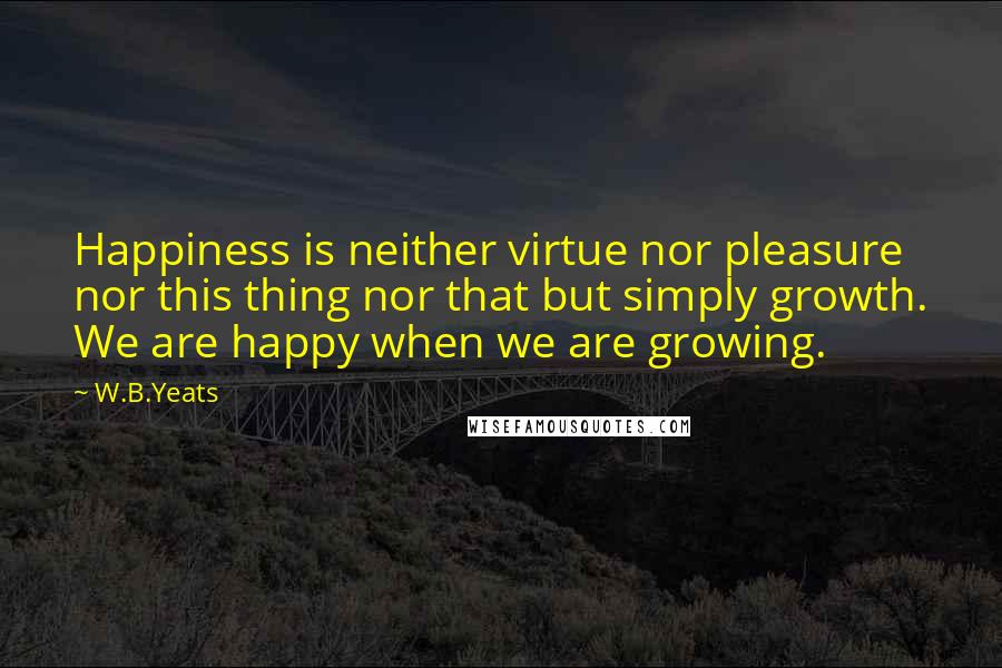 W.B.Yeats Quotes: Happiness is neither virtue nor pleasure nor this thing nor that but simply growth. We are happy when we are growing.