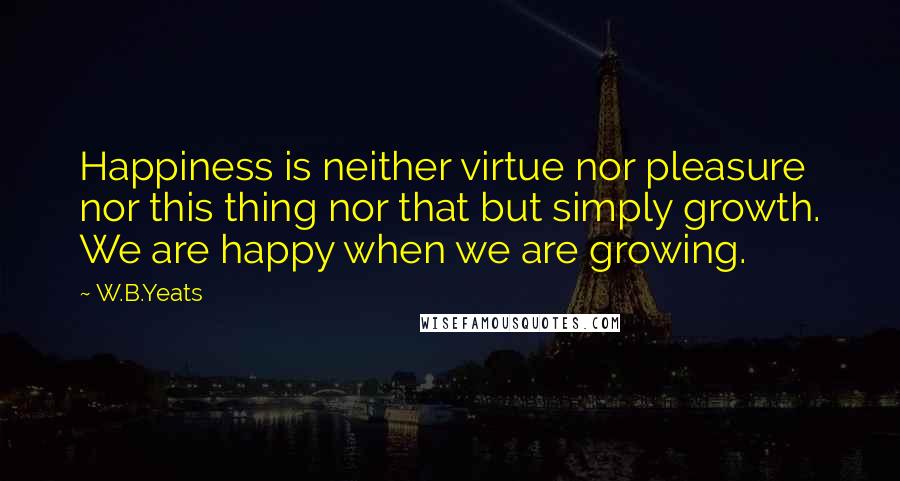 W.B.Yeats Quotes: Happiness is neither virtue nor pleasure nor this thing nor that but simply growth. We are happy when we are growing.