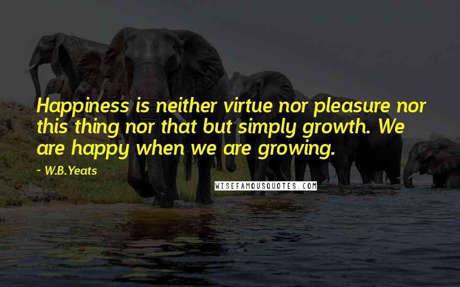 W.B.Yeats Quotes: Happiness is neither virtue nor pleasure nor this thing nor that but simply growth. We are happy when we are growing.