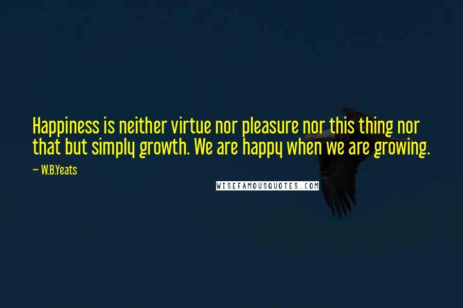 W.B.Yeats Quotes: Happiness is neither virtue nor pleasure nor this thing nor that but simply growth. We are happy when we are growing.