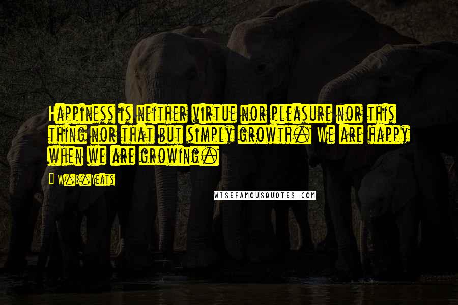 W.B.Yeats Quotes: Happiness is neither virtue nor pleasure nor this thing nor that but simply growth. We are happy when we are growing.