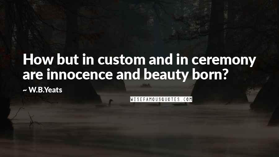 W.B.Yeats Quotes: How but in custom and in ceremony are innocence and beauty born?