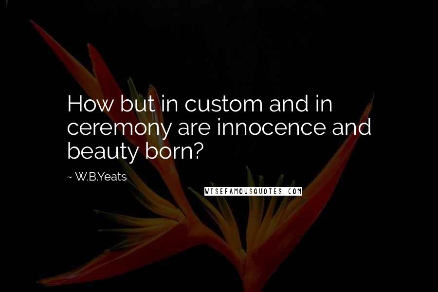 W.B.Yeats Quotes: How but in custom and in ceremony are innocence and beauty born?