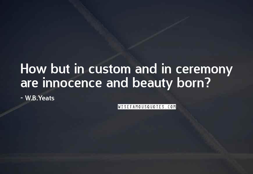 W.B.Yeats Quotes: How but in custom and in ceremony are innocence and beauty born?