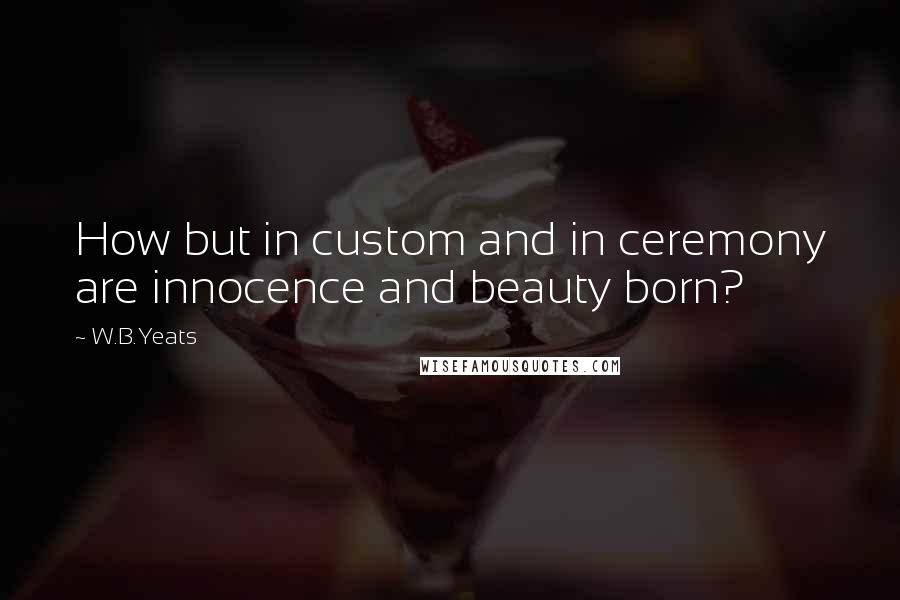 W.B.Yeats Quotes: How but in custom and in ceremony are innocence and beauty born?