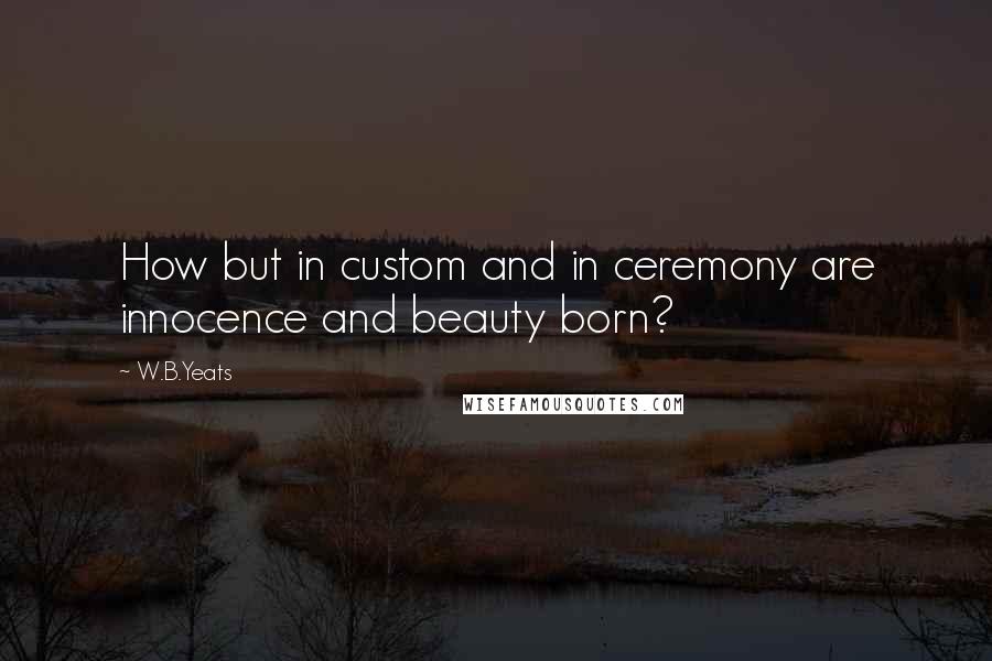 W.B.Yeats Quotes: How but in custom and in ceremony are innocence and beauty born?