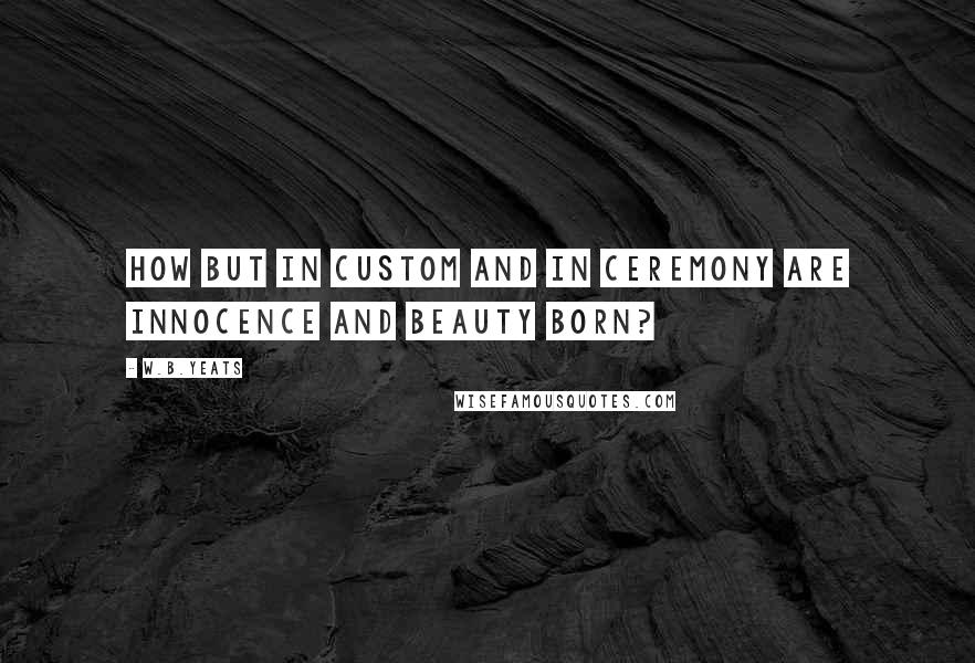 W.B.Yeats Quotes: How but in custom and in ceremony are innocence and beauty born?