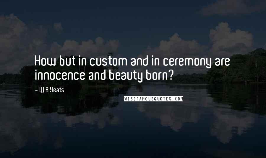 W.B.Yeats Quotes: How but in custom and in ceremony are innocence and beauty born?