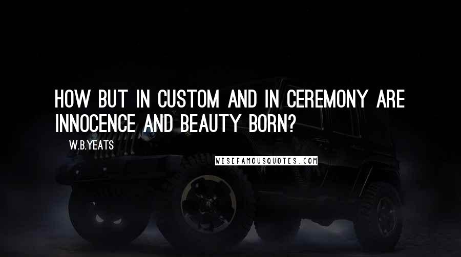 W.B.Yeats Quotes: How but in custom and in ceremony are innocence and beauty born?