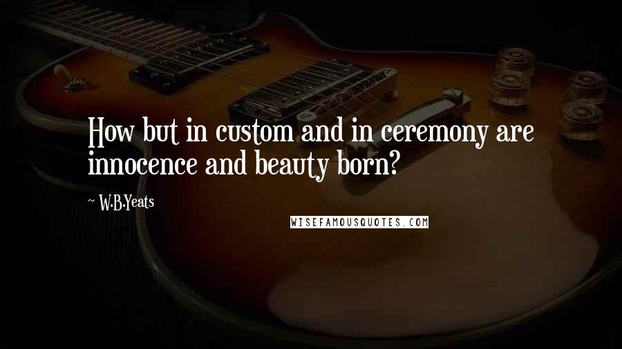 W.B.Yeats Quotes: How but in custom and in ceremony are innocence and beauty born?