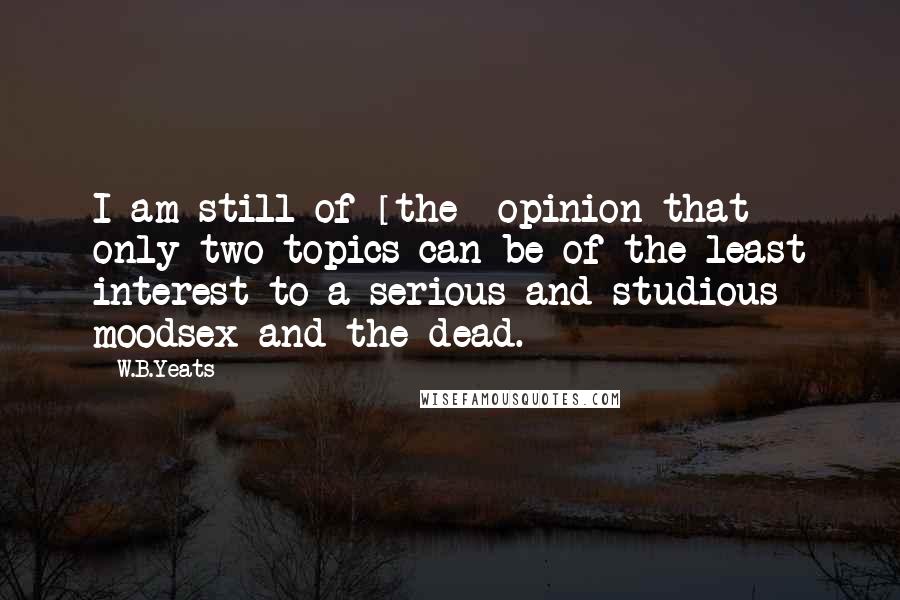 W.B.Yeats Quotes: I am still of [the] opinion that only two topics can be of the least interest to a serious and studious moodsex and the dead.