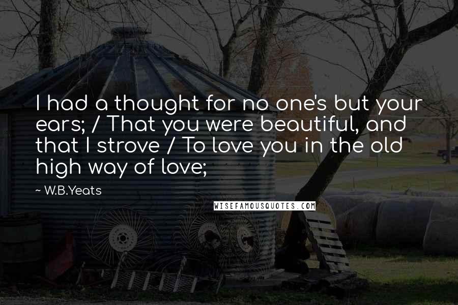 W.B.Yeats Quotes: I had a thought for no one's but your ears; / That you were beautiful, and that I strove / To love you in the old high way of love;