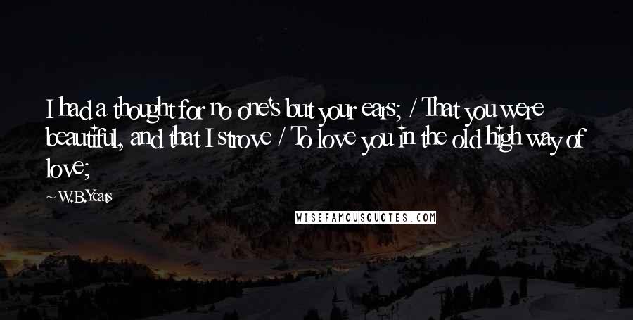 W.B.Yeats Quotes: I had a thought for no one's but your ears; / That you were beautiful, and that I strove / To love you in the old high way of love;