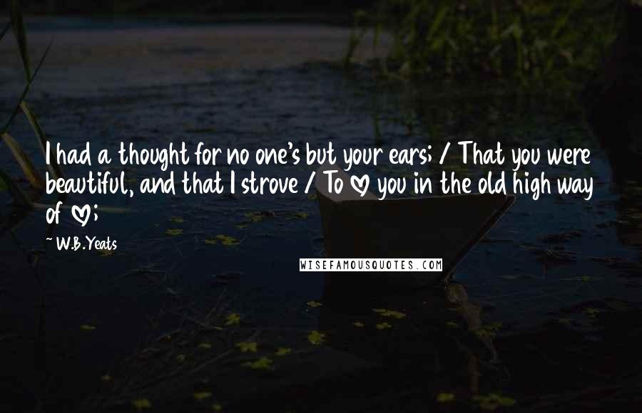 W.B.Yeats Quotes: I had a thought for no one's but your ears; / That you were beautiful, and that I strove / To love you in the old high way of love;