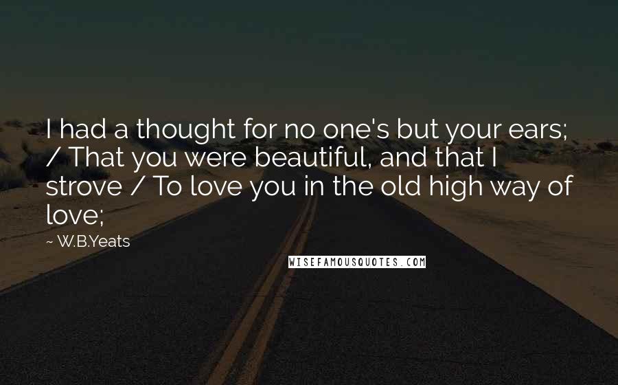 W.B.Yeats Quotes: I had a thought for no one's but your ears; / That you were beautiful, and that I strove / To love you in the old high way of love;