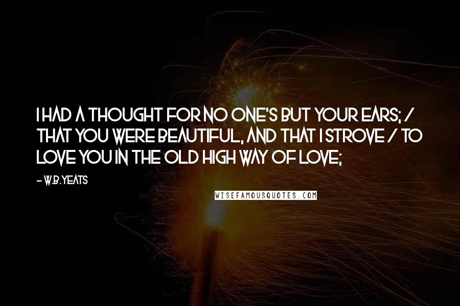 W.B.Yeats Quotes: I had a thought for no one's but your ears; / That you were beautiful, and that I strove / To love you in the old high way of love;