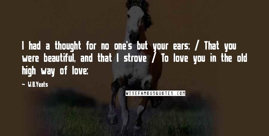 W.B.Yeats Quotes: I had a thought for no one's but your ears; / That you were beautiful, and that I strove / To love you in the old high way of love;