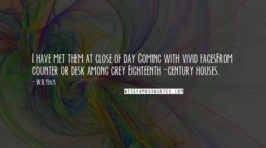 W.B.Yeats Quotes: I have met them at close of day Coming with vivid facesFrom counter or desk among grey Eighteenth-century houses.