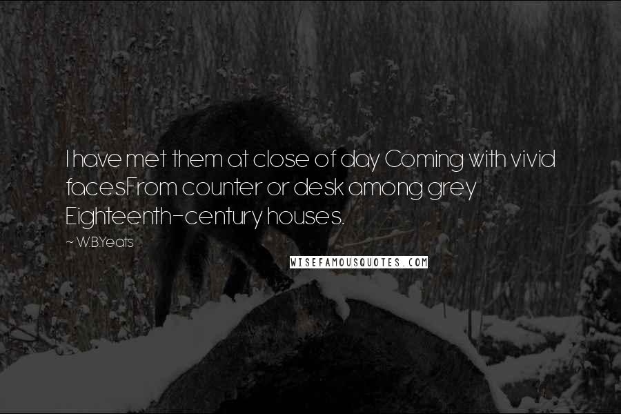 W.B.Yeats Quotes: I have met them at close of day Coming with vivid facesFrom counter or desk among grey Eighteenth-century houses.