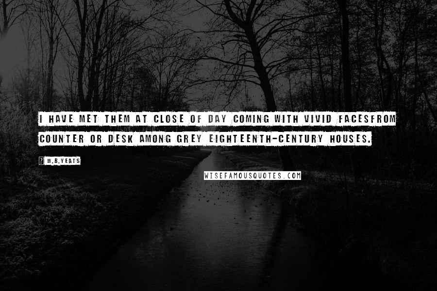 W.B.Yeats Quotes: I have met them at close of day Coming with vivid facesFrom counter or desk among grey Eighteenth-century houses.