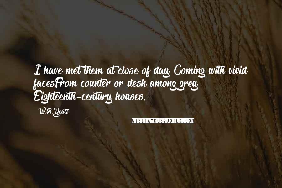 W.B.Yeats Quotes: I have met them at close of day Coming with vivid facesFrom counter or desk among grey Eighteenth-century houses.