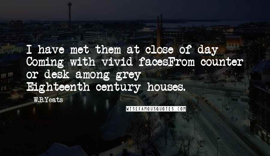 W.B.Yeats Quotes: I have met them at close of day Coming with vivid facesFrom counter or desk among grey Eighteenth-century houses.