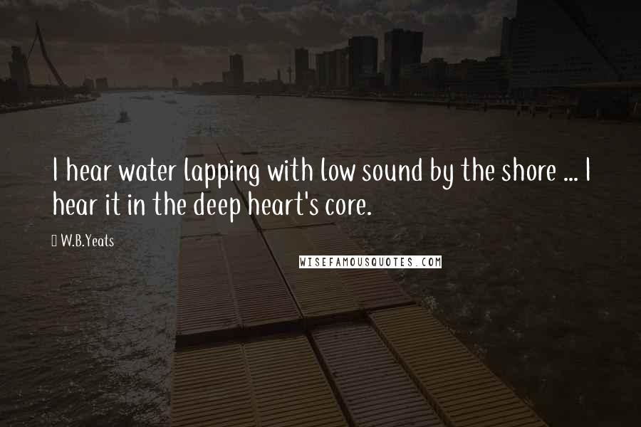 W.B.Yeats Quotes: I hear water lapping with low sound by the shore ... I hear it in the deep heart's core.