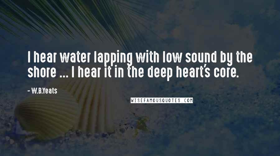 W.B.Yeats Quotes: I hear water lapping with low sound by the shore ... I hear it in the deep heart's core.