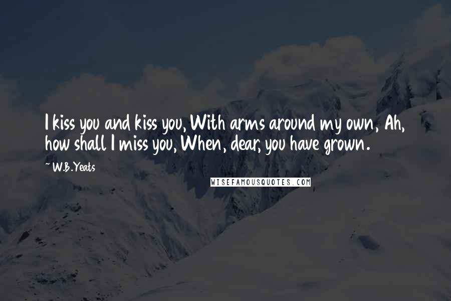 W.B.Yeats Quotes: I kiss you and kiss you, With arms around my own, Ah, how shall I miss you, When, dear, you have grown.