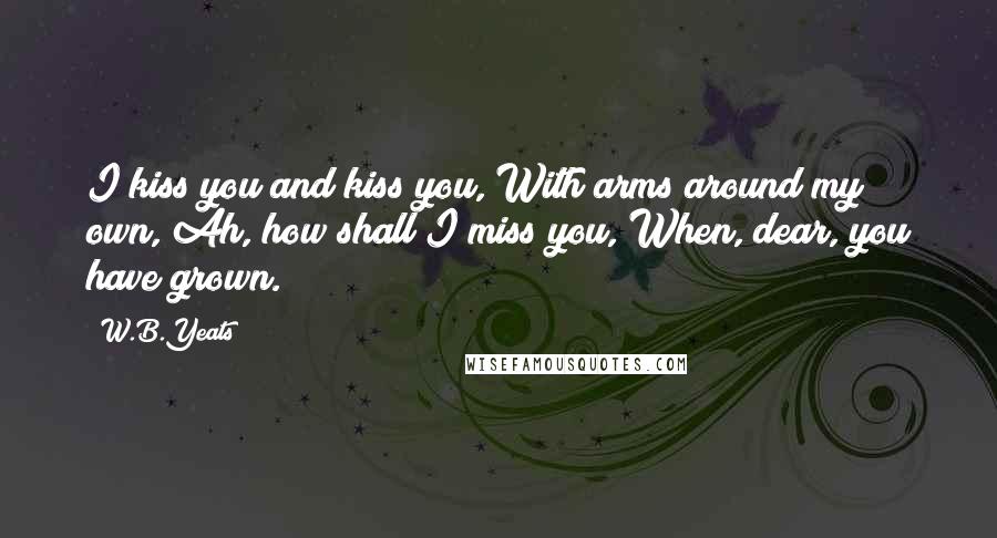 W.B.Yeats Quotes: I kiss you and kiss you, With arms around my own, Ah, how shall I miss you, When, dear, you have grown.