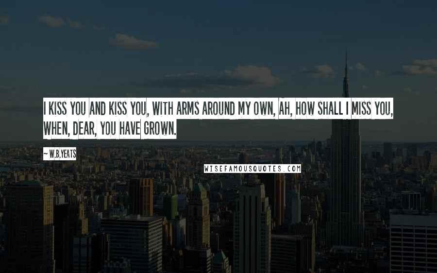 W.B.Yeats Quotes: I kiss you and kiss you, With arms around my own, Ah, how shall I miss you, When, dear, you have grown.