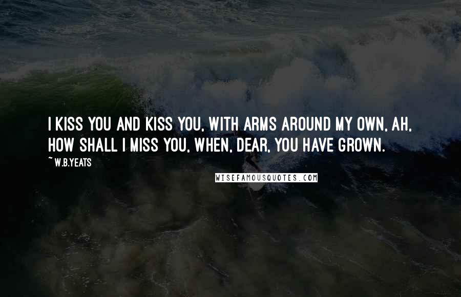 W.B.Yeats Quotes: I kiss you and kiss you, With arms around my own, Ah, how shall I miss you, When, dear, you have grown.