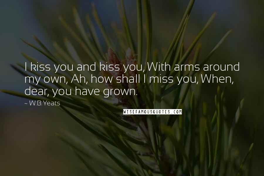 W.B.Yeats Quotes: I kiss you and kiss you, With arms around my own, Ah, how shall I miss you, When, dear, you have grown.