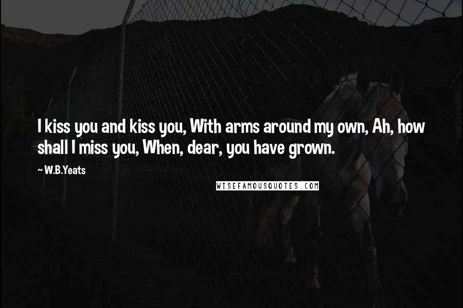 W.B.Yeats Quotes: I kiss you and kiss you, With arms around my own, Ah, how shall I miss you, When, dear, you have grown.