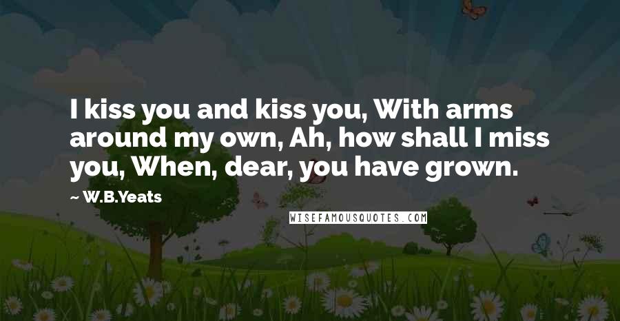 W.B.Yeats Quotes: I kiss you and kiss you, With arms around my own, Ah, how shall I miss you, When, dear, you have grown.