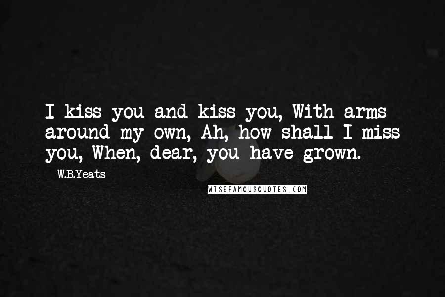 W.B.Yeats Quotes: I kiss you and kiss you, With arms around my own, Ah, how shall I miss you, When, dear, you have grown.