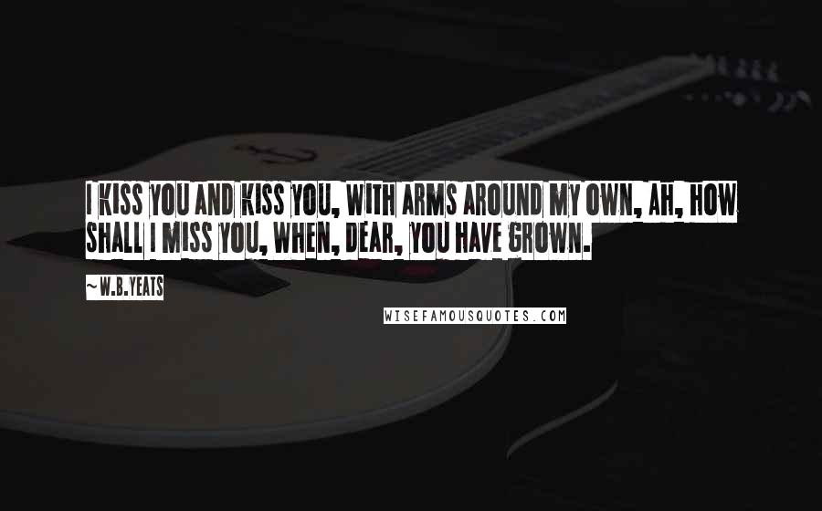 W.B.Yeats Quotes: I kiss you and kiss you, With arms around my own, Ah, how shall I miss you, When, dear, you have grown.