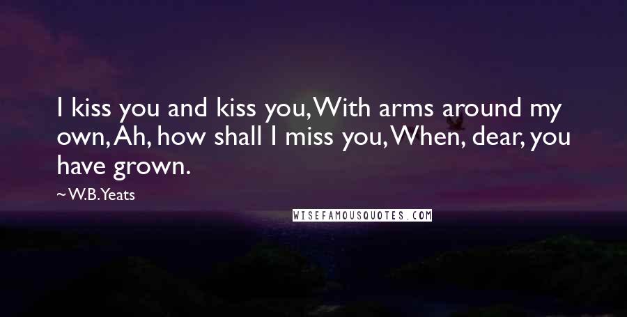 W.B.Yeats Quotes: I kiss you and kiss you, With arms around my own, Ah, how shall I miss you, When, dear, you have grown.