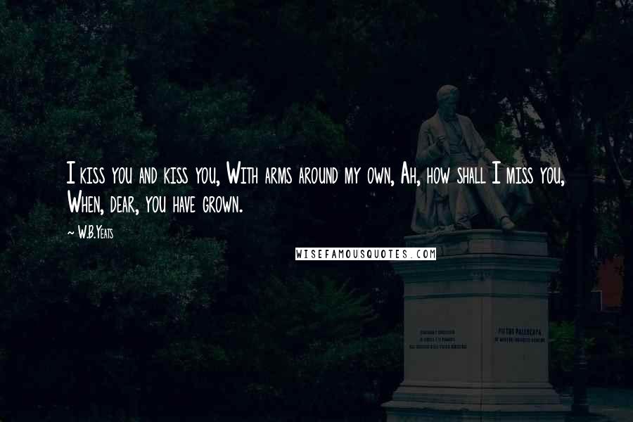 W.B.Yeats Quotes: I kiss you and kiss you, With arms around my own, Ah, how shall I miss you, When, dear, you have grown.