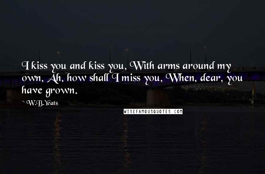 W.B.Yeats Quotes: I kiss you and kiss you, With arms around my own, Ah, how shall I miss you, When, dear, you have grown.