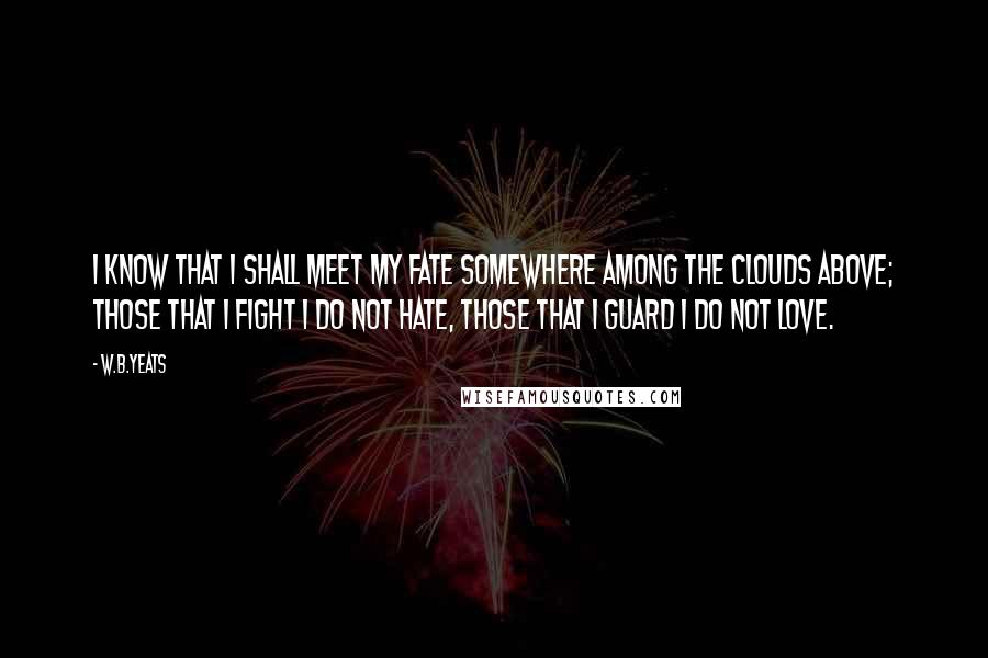 W.B.Yeats Quotes: I know that I shall meet my fate somewhere among the clouds above; those that I fight I do not hate, those that I guard I do not love.