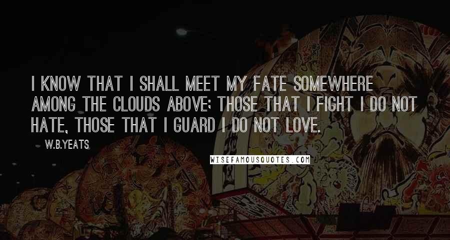 W.B.Yeats Quotes: I know that I shall meet my fate somewhere among the clouds above; those that I fight I do not hate, those that I guard I do not love.