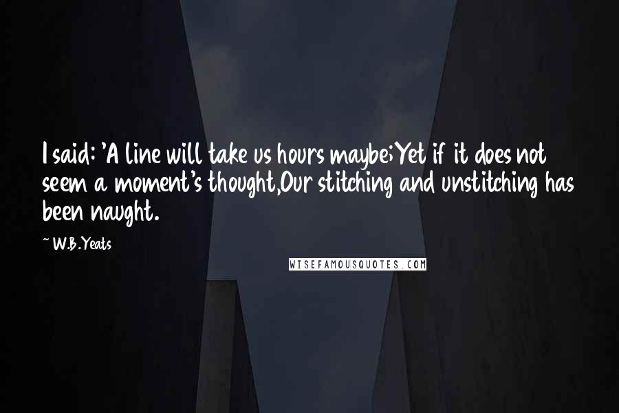 W.B.Yeats Quotes: I said: 'A line will take us hours maybe;Yet if it does not seem a moment's thought,Our stitching and unstitching has been naught.